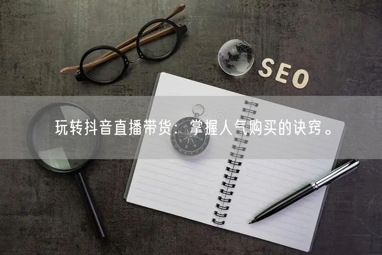 玩转抖音直播带货：掌握人气购买的诀窍。