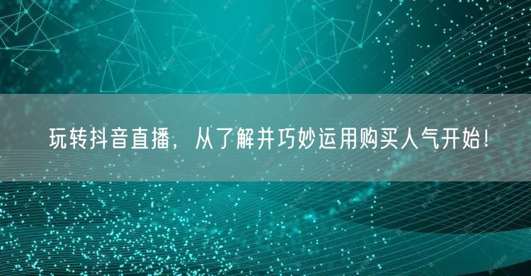 玩转抖音直播，从了解并巧妙运用购买人气开始！