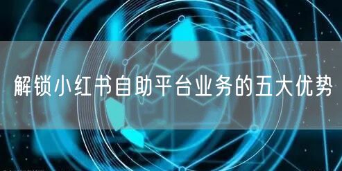 解锁小红书自助平台业务的五大优势