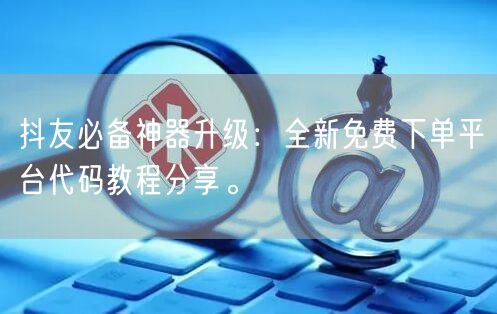 抖友必备神器升级：全新免费下单平台代码教程分享。