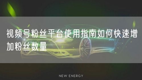 视频号粉丝平台使用指南如何快速增加粉丝数量