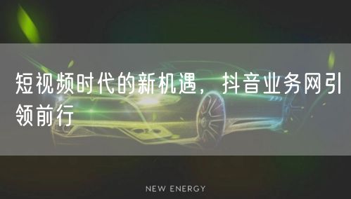 短视频时代的新机遇，抖音业务网引领前行