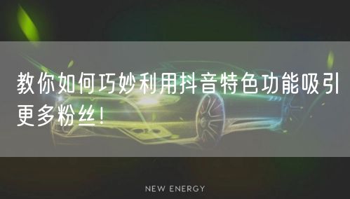 教你如何巧妙利用抖音特色功能吸引更多粉丝！
