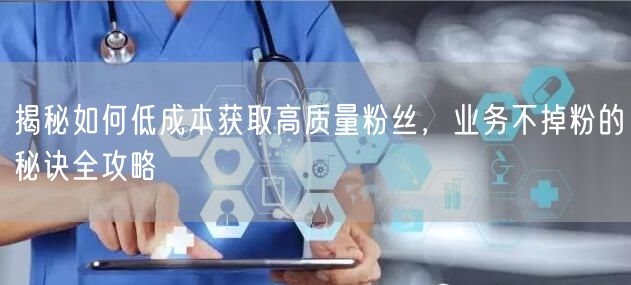 揭秘如何低成本获取高质量粉丝，业务不掉粉的秘诀全攻略