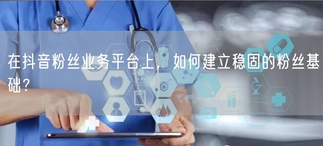 在抖音粉丝业务平台上，如何建立稳固的粉丝基础？