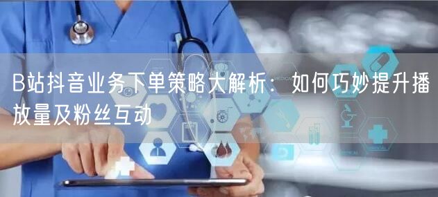 B站抖音业务下单策略大解析：如何巧妙提升播放量及粉丝互动