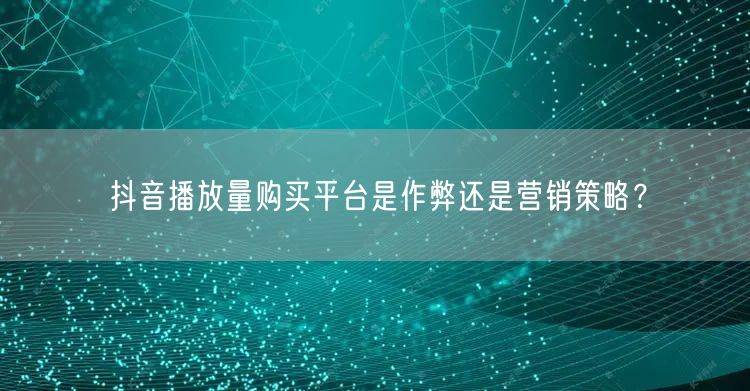 抖音播放量购买平台是作弊还是营销策略？
