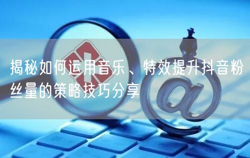 揭秘如何运用音乐、特效提升抖音粉丝量的策略技巧分享
