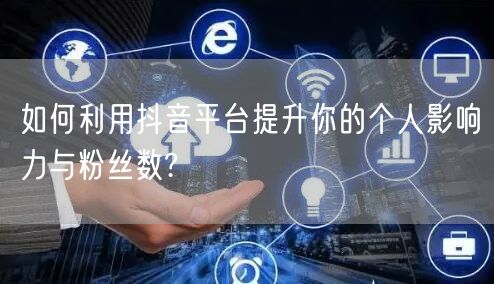如何利用抖音平台提升你的个人影响力与粉丝数?