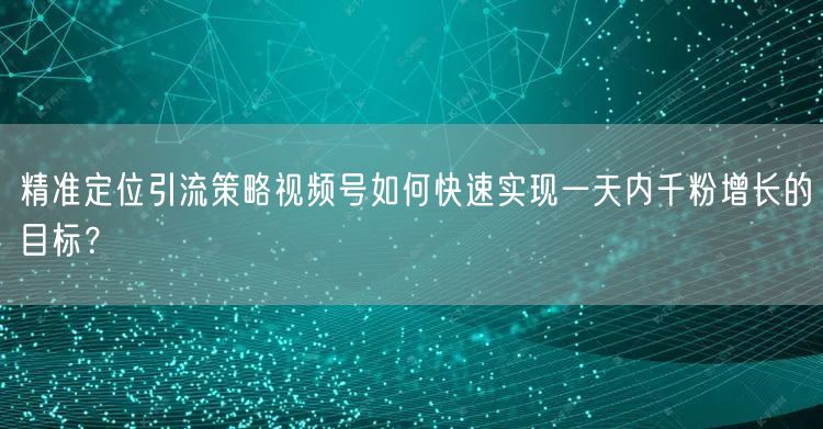 精准定位引流策略视频号如何快速实现一天内千粉增长的目标？