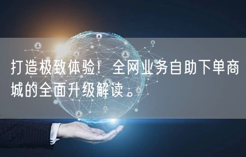 打造极致体验！全网业务自助下单商城的全面升级解读。