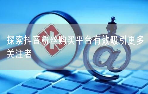 探索抖音粉丝购买平台有效吸引更多关注者
