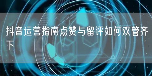 抖音运营指南点赞与留评如何双管齐下