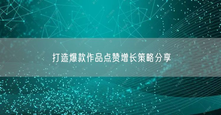打造爆款作品点赞增长策略分享