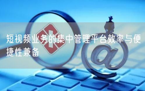短视频业务的集中管理平台效率与便捷性兼备