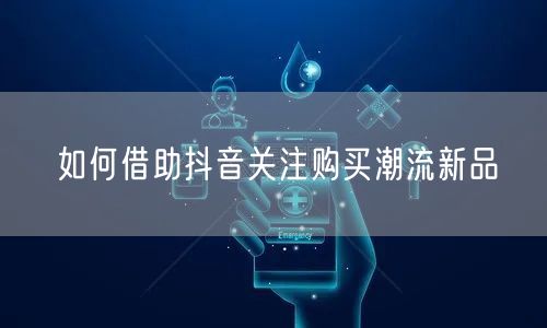 如何借助抖音关注购买潮流新品