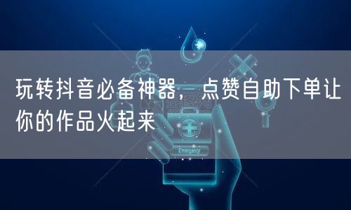 玩转抖音必备神器，点赞自助下单让你的作品火起来