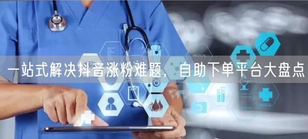 一站式解决抖音涨粉难题，自助下单平台大盘点