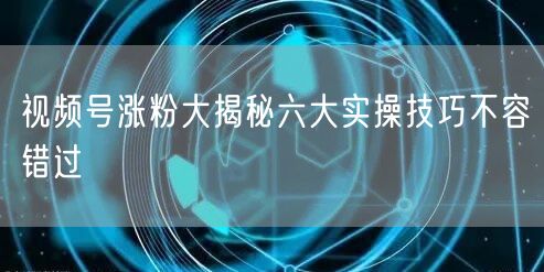 视频号涨粉大揭秘六大实操技巧不容错过