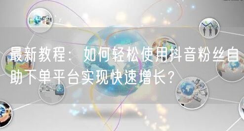 最新教程：如何轻松使用抖音粉丝自助下单平台实现快速增长？