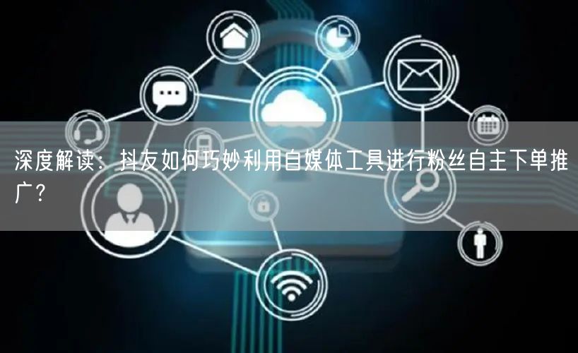 深度解读：抖友如何巧妙利用自媒体工具进行粉丝自主下单推广？