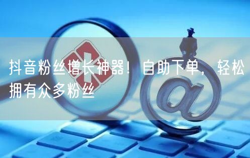 抖音粉丝增长神器！自助下单，轻松拥有众多粉丝