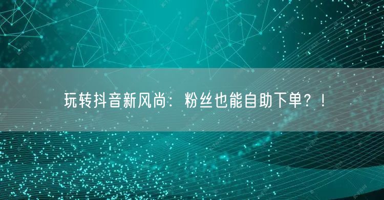 玩转抖音新风尚：粉丝也能自助下单？！