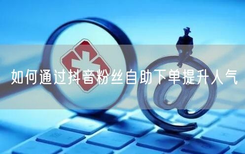 如何通过抖音粉丝自助下单提升人气