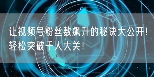 让视频号粉丝数飙升的秘诀大公开！轻松突破千人大关！