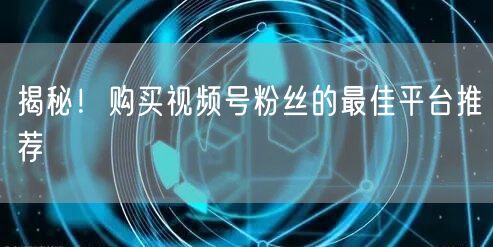 揭秘！购买视频号粉丝的最佳平台推荐
