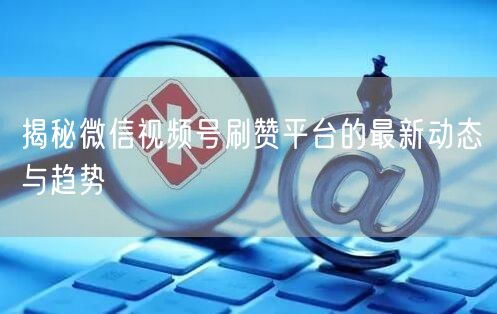 揭秘微信视频号刷赞平台的最新动态与趋势