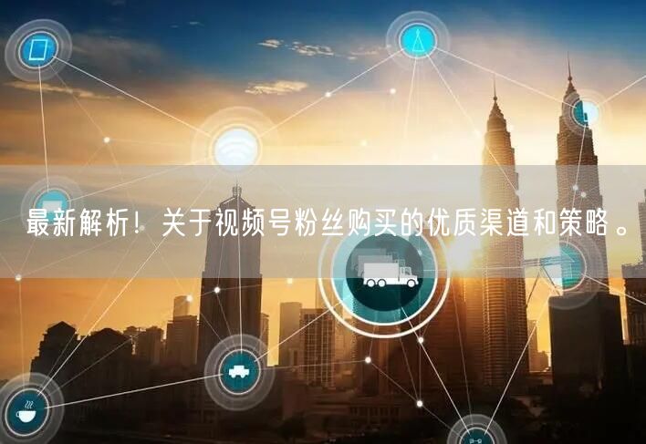 最新解析！关于视频号粉丝购买的优质渠道和策略。