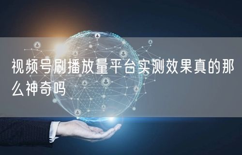 视频号刷播放量平台实测效果真的那么神奇吗