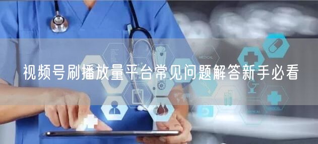 视频号刷播放量平台常见问题解答新手必看