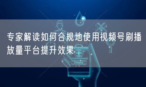 专家解读如何合规地使用视频号刷播放量平台提升效果