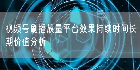 视频号刷播放量平台效果持续时间长期价值分析