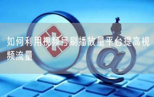 如何利用视频号刷播放量平台提高视频流量