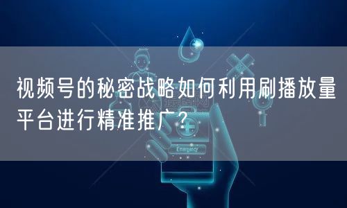 视频号的秘密战略如何利用刷播放量平台进行精准推广？