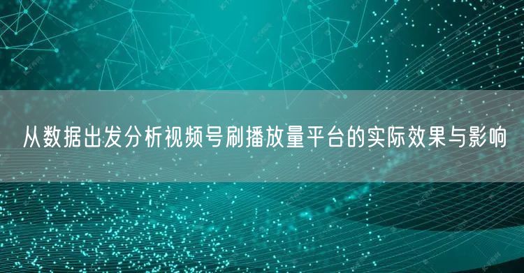 从数据出发分析视频号刷播放量平台的实际效果与影响