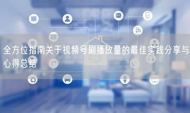 全方位指南关于视频号刷播放量的最佳实践分享与心得总结