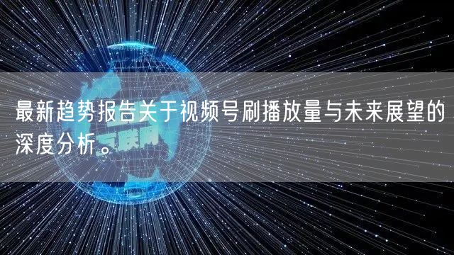 最新趋势报告关于视频号刷播放量与未来展望的深度分析。