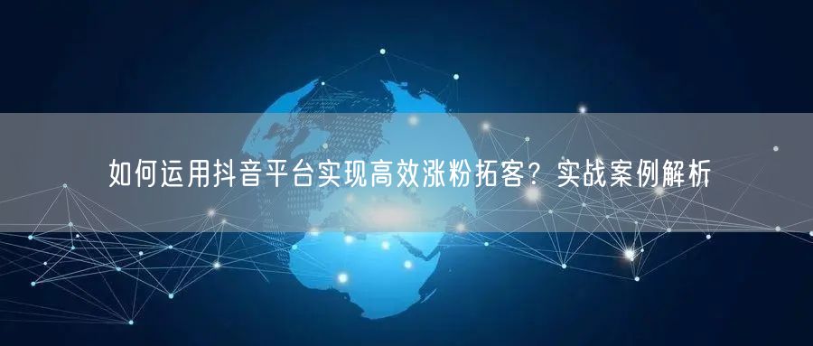 如何运用抖音平台实现高效涨粉拓客？实战案例解析