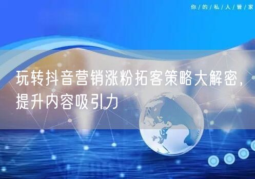 玩转抖音营销涨粉拓客策略大解密，提升内容吸引力