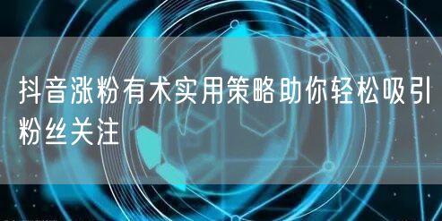 抖音涨粉有术实用策略助你轻松吸引粉丝关注
