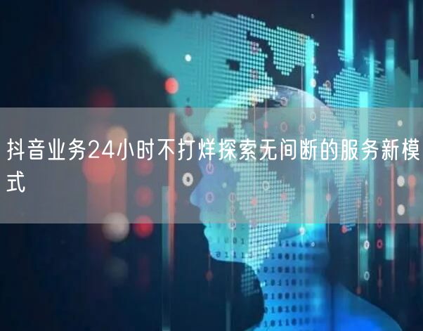 抖音业务24小时不打烊探索无间断的服务新模式