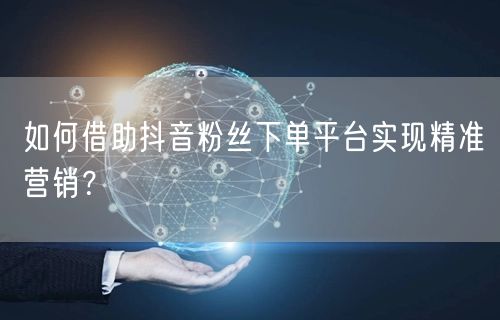 如何借助抖音粉丝下单平台实现精准营销？