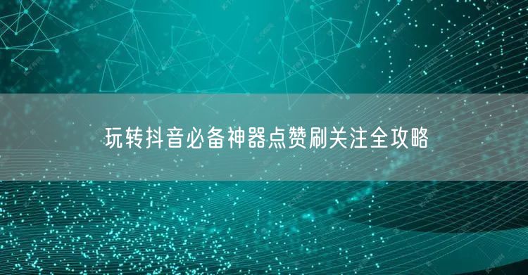 玩转抖音必备神器点赞刷关注全攻略