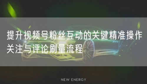 提升视频号粉丝互动的关键精准操作关注与评论刷量流程