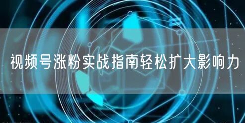 视频号涨粉实战指南轻松扩大影响力