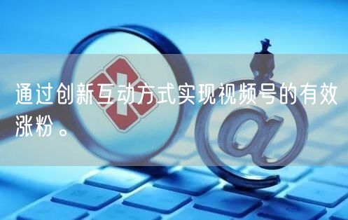 通过创新互动方式实现视频号的有效涨粉。